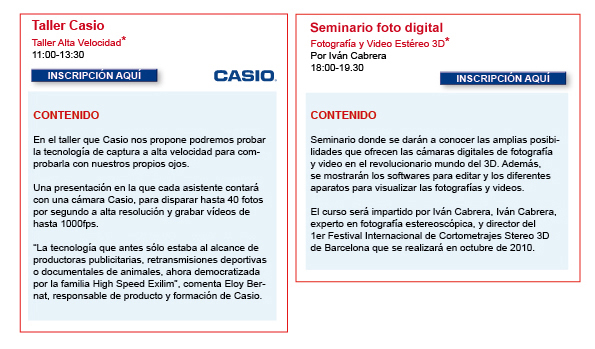 11 Martes Mad; CASIO:Taller Alta Velocidad 11:00-13:30 En el taller que Casio nos propone podremos probar la tecnolog&iacute;a de captura a alta velocidad para comprobarla con nuestros propios ojos. Una presentaci&oacute;n en la que cada asistente contar&aacute; con una c&aacute;mara Casio, para disparar hasta 40 fotos por segundo a alta resoluci&oacute;n y grabar v&iacute;deos de hasta 1000fps. &ldquo;La tecnolog&iacute;a que antes s&oacute;lo estaba al alcance de productoras publicitarias, retransmisiones deportivas o documentales de animales, ahora democratizada por la familia High Speed Exilim&rdquo;, comenta Eloy Bernat, responsable de producto y formaci&oacute;n de Casio.Formulario: http://www.casanovafoto.com/formacion/casio.php  15 S&aacute;bado Bcn Seminario Foto Digital  Fotograf&iacute;a y Video Est&eacute;reo 3D:  Producci&oacute;n y visualizaci&oacute;n de im&aacute;genes Seminario donde se dar&aacute;n a conocer las amplias posibilidades que ofrecen las c&aacute;maras digitales de fotograf&iacute;a y video en el revolucionario mundo del 3D. Adem&aacute;s, se mostrar&aacute;n los softwares para editar y los diferentes aparatos para visualizar las fotograf&iacute;as y videos.  El curso ser&aacute; impartido por Iv&aacute;n Cabrera, experto en fotograf&iacute;a estereosc&oacute;pica, y director del  1er Festival Internacional de Cortometrajes Stereo 3D de Barcelona que se realizar&aacute; en octubre de 2010. Formulario: http://www.casanovafoto.com/formacion/ estereo3d.php         