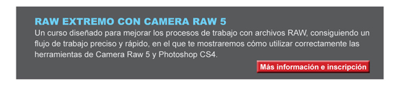 RAW EXTREMO CON CAMERA RAW 5 Un curso dise&ntilde;ado para mejorar los procesos de trabajo con archivos RAW, consiguiendo un flujo de trabajo preciso y r&aacute;pido, en el que te mostraremos c&oacute;mo utilizar correctamente las herramientas de Camera Raw 5 y Photoshop CS4. 