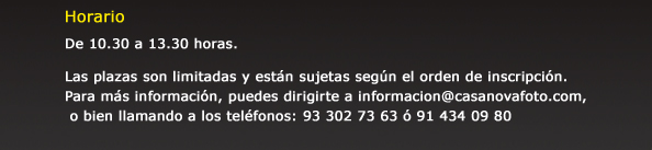 Horario  De 10.30 a 13.30 horas.   Las plazas son limitadas y est&aacute;n sujetas seg&uacute;n el orden de inscripci&oacute;n. Para m&aacute;s informaci&oacute;n, puedes dirigirte a informacion@casanovafoto.com, o bien llamando a los tel&eacute;fonos: 93 302 73 63 &oacute; 91 434 09 80